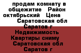 продам комнату в общежитие › Район ­ октябрьский › Цена ­ 690 000 - Саратовская обл., Саратов г. Недвижимость » Квартиры сниму   . Саратовская обл.,Саратов г.